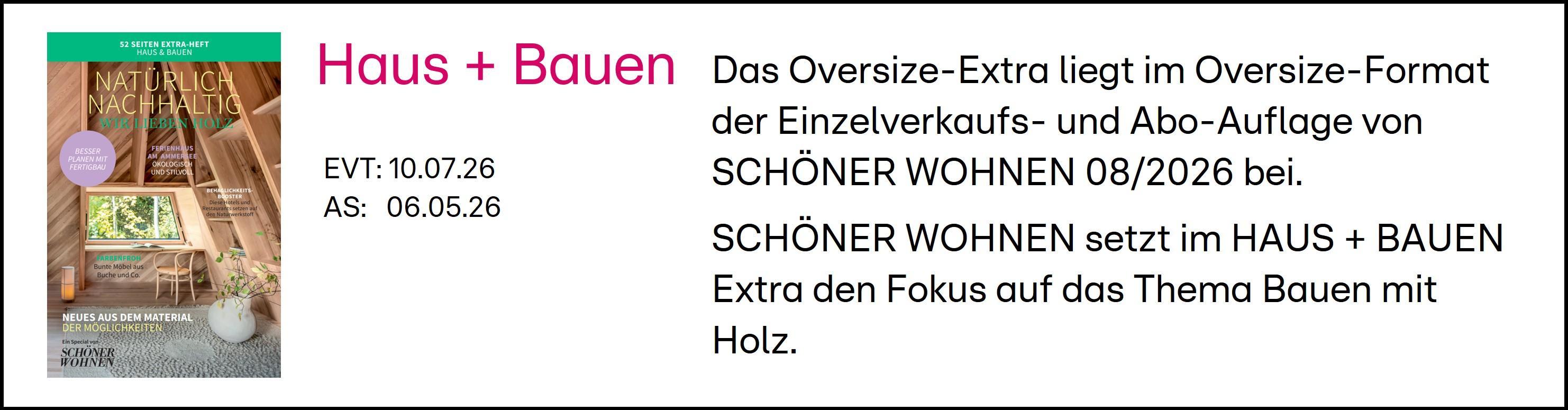 Das Bild zeigt eine Ankündigung für das Oversize-Extra der Schöner Wohnen Zeitschrift, das im August 2026 erscheint. Der Fokus des Haus + Bauen Extras liegt auf dem Thema Bauen mit Holz. Die Publikation ist im Oversize-Format verfügbar und wird sowohl im Einzelverkauf als auch im Abonnement erhältlich sein. Die relevanten Daten sind der EVT am 10.07.26 und AS am 06.05.26.
#!#
Schöner Wohnen,Haus,Bauen,Holz,Oversize-Extra,Zeitschrift,Einzelverkauf,Abonnement,August 2026,Publikation