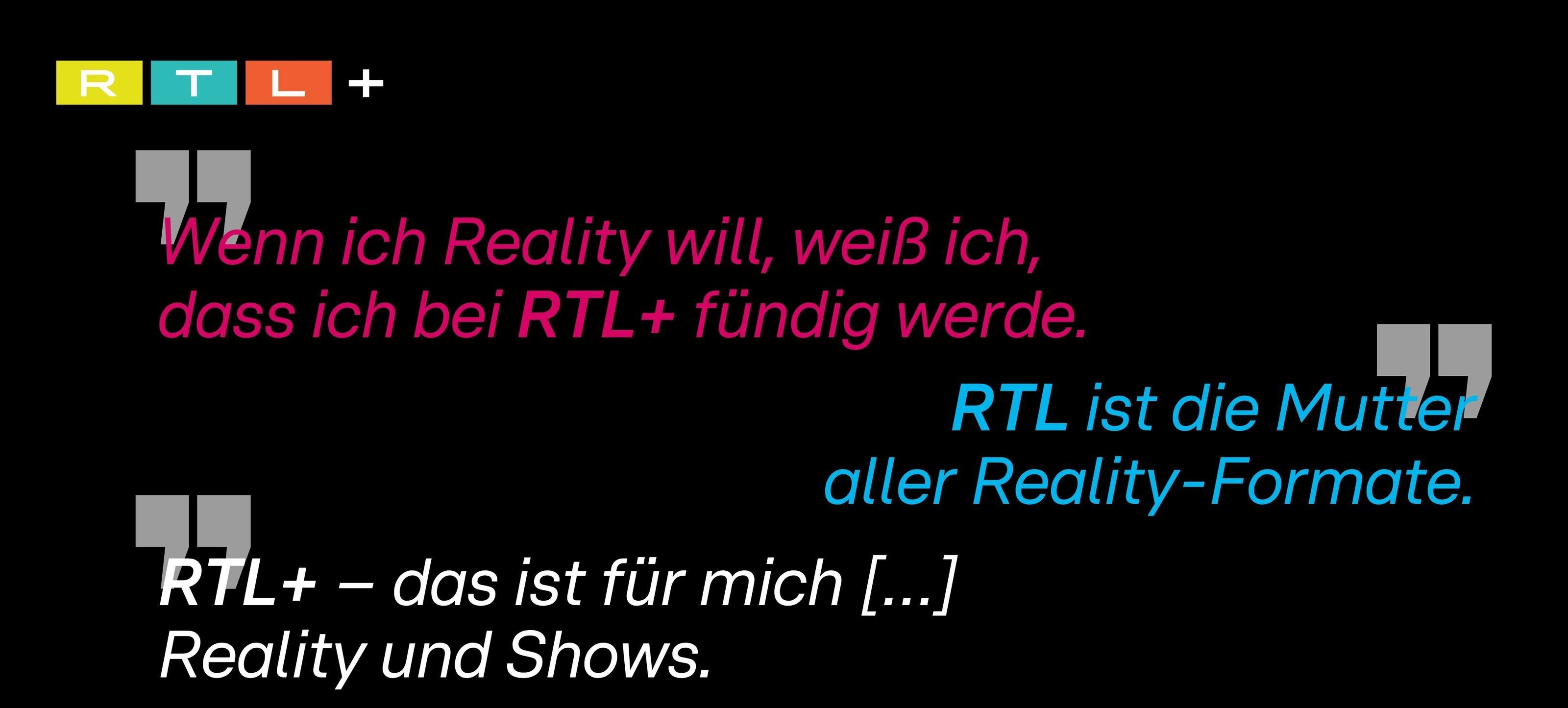 Das Bild zeigt das Logo von RTL+ in den Farben Gelb, Rot und Blau auf schwarzem Hintergrund. Darunter sind mehrere Zitate in verschiedenen Farben zu sehen, die die Bedeutung von RTL+ als Plattform für Reality-Formate hervorheben. Die Sätze lauten: 'Wenn ich Reality will, weiß ich, dass ich bei RTL+ fündig werde.' und 'RTL ist die Mutter aller Reality-Formate.' sowie 'RTL+ – das ist für mich [...] Reality und Shows.'
#!#
RTL+,Reality,Shows,Fernsehen,Unterhaltung,Zitate,Format,Plattform,Logo,Schwarz