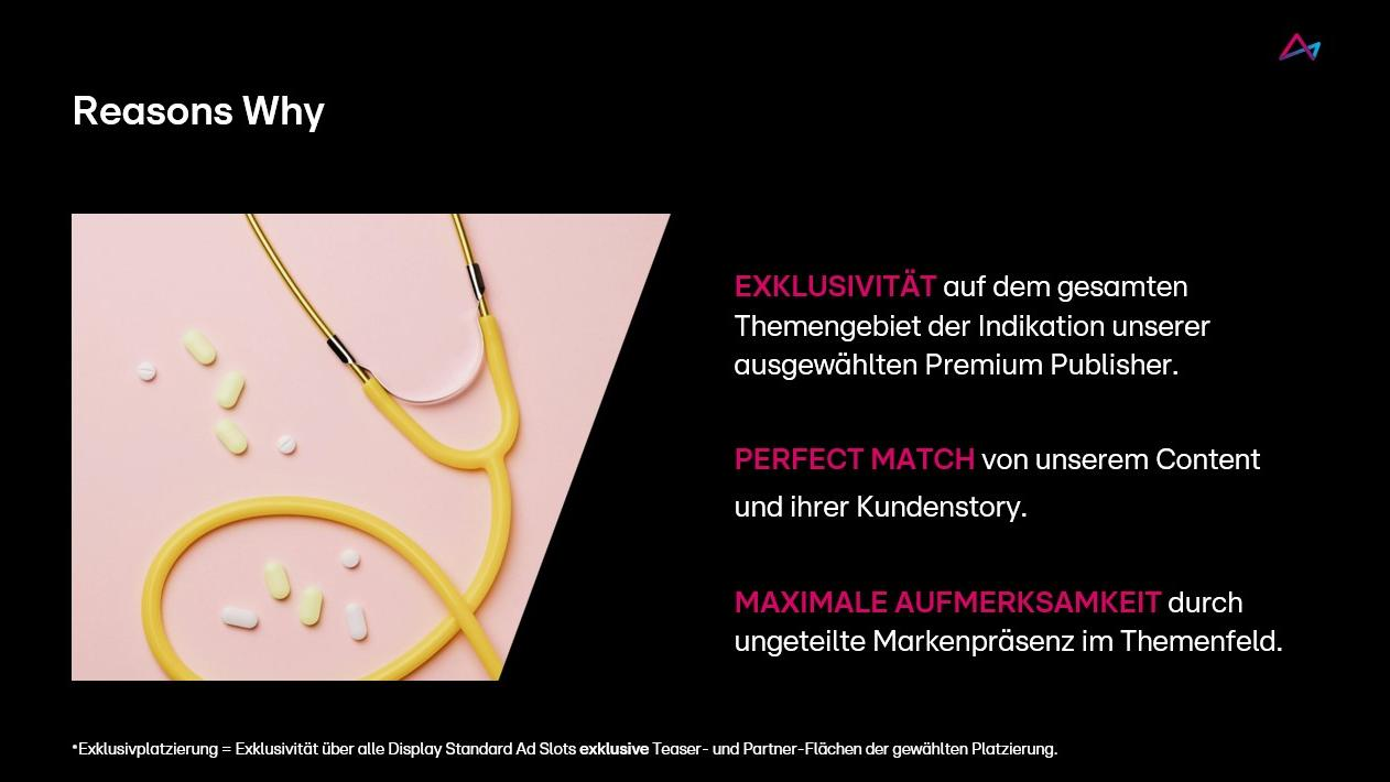Das Bild zeigt eine Präsentationsfolie mit dem Titel 'Reasons Why'. Links sind ein gelbes Stethoskop und verstreute Pillen auf einem rosa Hintergrund zu sehen. Rechts stehen drei hervorgehobene Gründe: Exklusivität auf dem Themengebiet, perfekte Abstimmung des Contents mit der Kundenstory und maximale Aufmerksamkeit durch ungeteilte Markenpräsenz. Unterhalb der Punkte ist ein Hinweis auf Exklusivität und Premium Publisher zu finden.
#!#
Exklusivität,Markenpräsenz,Stethoskop,Pillen,Content,Kundenstory,Aufmerksamkeit,Themenfeld,Präsentation,Premium Publisher